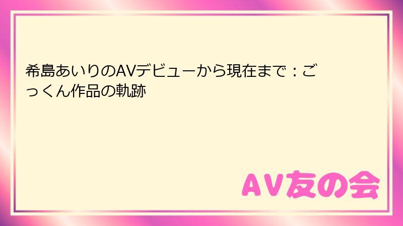 希島あいりのAVデビューから現在まで:ごっくん作品の軌跡