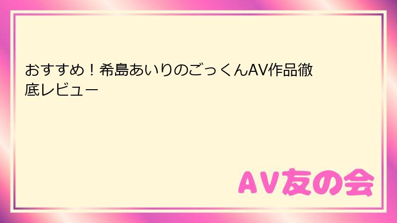 おすすめ!希島あいりのごっくんAV作品徹底レビュー