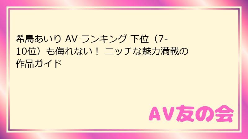 希島あいり AV ランキング 下位(7-10位)も侮れない! ニッチな魅力満載の作品ガイド