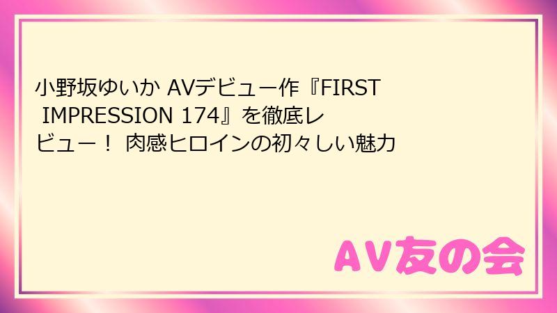 小野坂ゆいか AVデビュー作『FIRST IMPRESSION 174』を徹底レビュー！ 肉感ヒロインの初々しい魅力