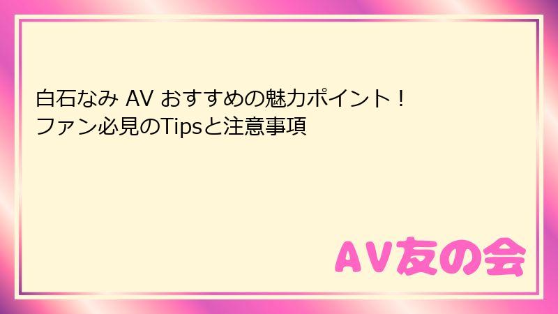 白石なみ AV おすすめの魅力ポイント！ファン必見のTipsと注意事項