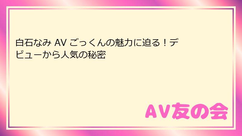白石なみ AV ごっくんの魅力に迫る！デビューから人気の秘密