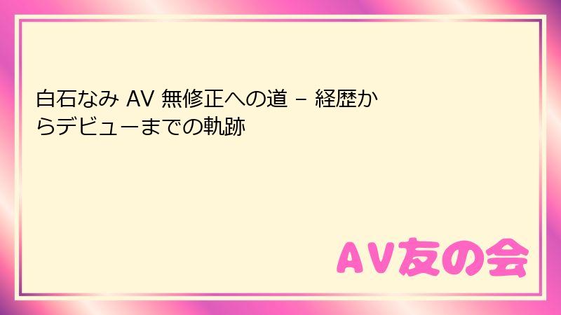 白石なみ AV 無修正への道 – 経歴からデビューまでの軌跡