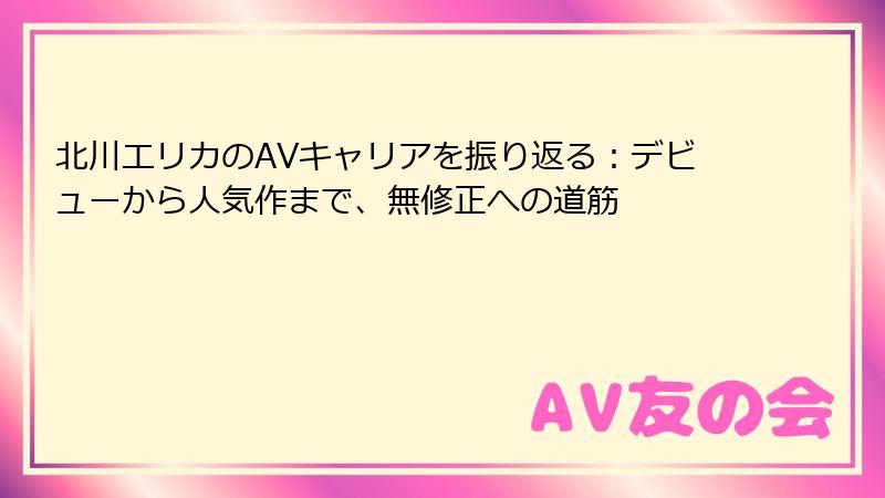 北川エリカのAVキャリアを振り返る：デビューから人気作まで、無修正への道筋