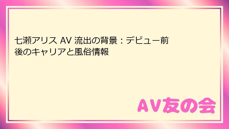 七瀬アリス AV 流出の背景:デビュー前後のキャリアと風俗情報