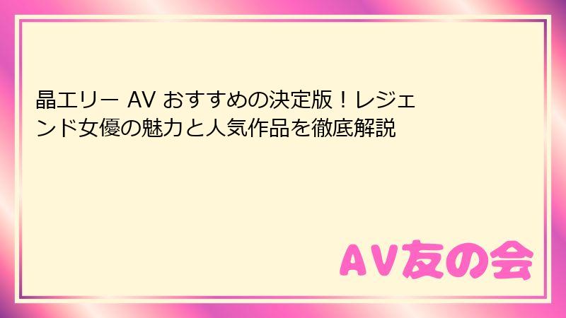晶エリー AV おすすめの決定版！レジェンド女優の魅力と人気作品を徹底解説