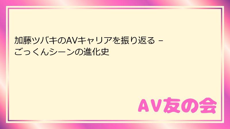 加藤ツバキのAVキャリアを振り返る – ごっくんシーンの進化史