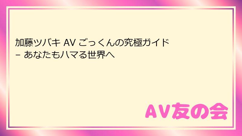 加藤ツバキ AV ごっくんの究極ガイド – あなたもハマる世界へ