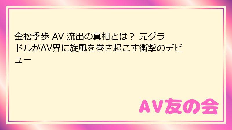 金松季歩 AV 流出の真相とは？ 元グラドルがAV界に旋風を巻き起こす衝撃のデビュー