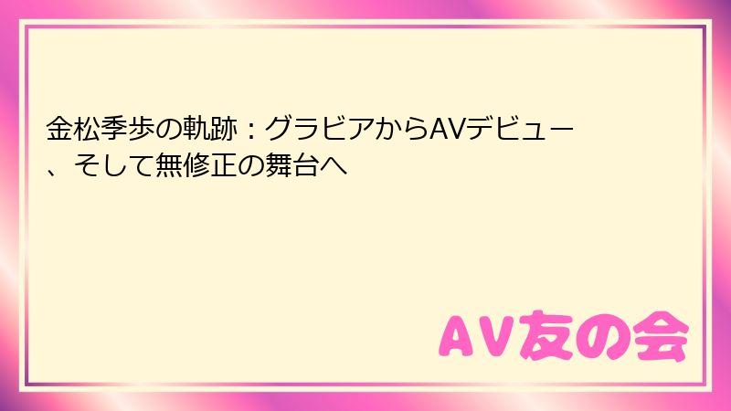 金松季歩の軌跡：グラビアからAVデビュー、そして無修正の舞台へ