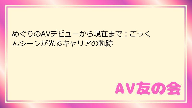 めぐりのAVデビューから現在まで:ごっくんシーンが光るキャリアの軌跡