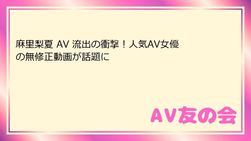 麻里梨夏 AV 流出の衝撃！人気AV女優の無修正動画が話題に