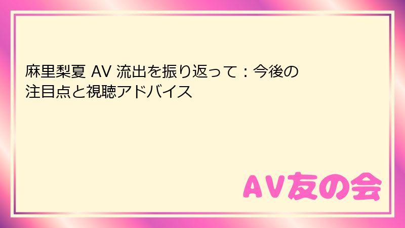 麻里梨夏 AV 流出を振り返って：今後の注目点と視聴アドバイス