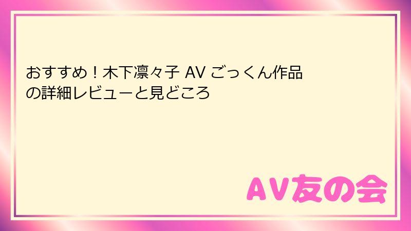 おすすめ！木下凛々子 AV ごっくん作品の詳細レビューと見どころ