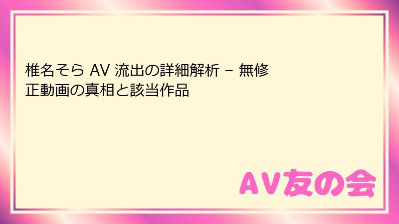 椎名そら AV 流出の詳細解析 – 無修正動画の真相と該当作品