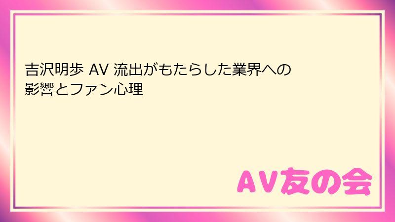 吉沢明歩 AV 流出がもたらした業界への影響とファン心理