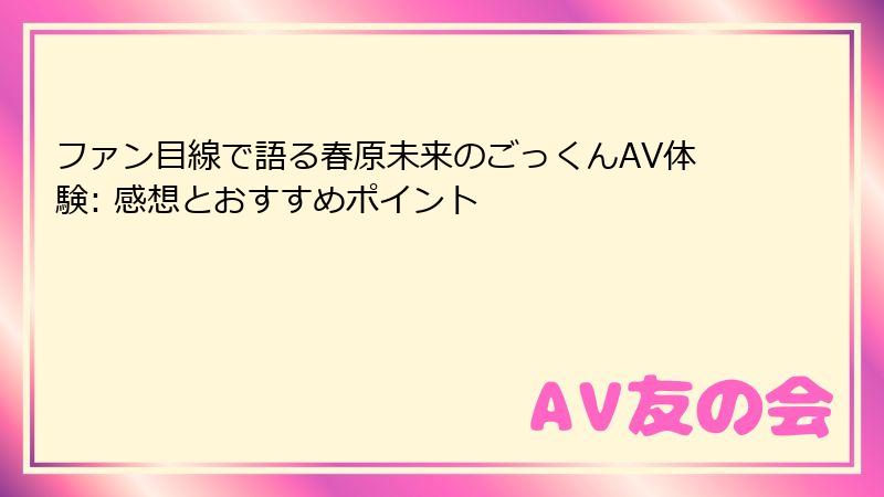 ファン目線で語る春原未来のごっくんAV体験: 感想とおすすめポイント