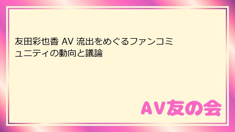 友田彩也香 AV 流出をめぐるファンコミュニティの動向と議論