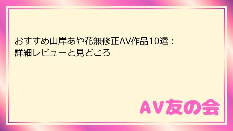 おすすめ山岸あや花無修正AV作品10選：詳細レビューと見どころ