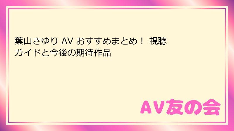葉山さゆり AV おすすめまとめ！ 視聴ガイドと今後の期待作品