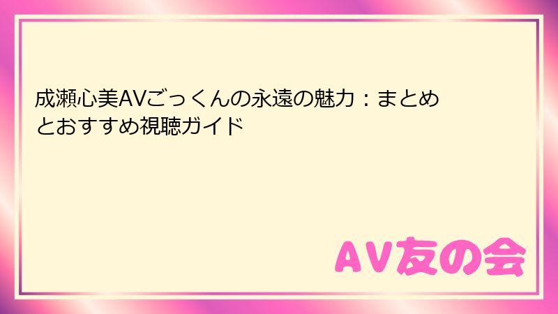 成瀬心美AVごっくんの永遠の魅力:まとめとおすすめ視聴ガイド