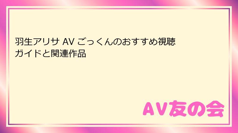 羽生アリサ AV ごっくんのおすすめ視聴ガイドと関連作品