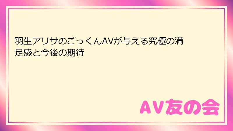 羽生アリサのごっくんAVが与える究極の満足感と今後の期待