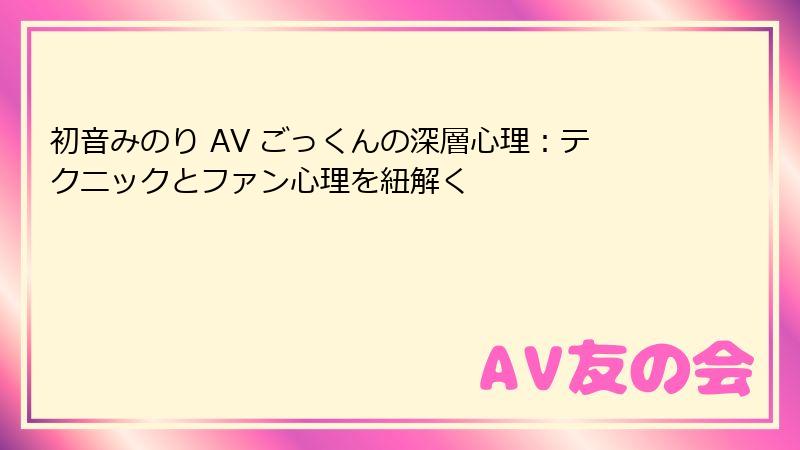 初音みのり AV ごっくんの深層心理：テクニックとファン心理を紐解く