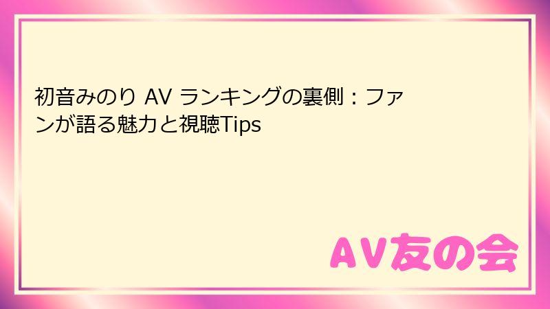 初音みのり AV ランキングの裏側：ファンが語る魅力と視聴Tips