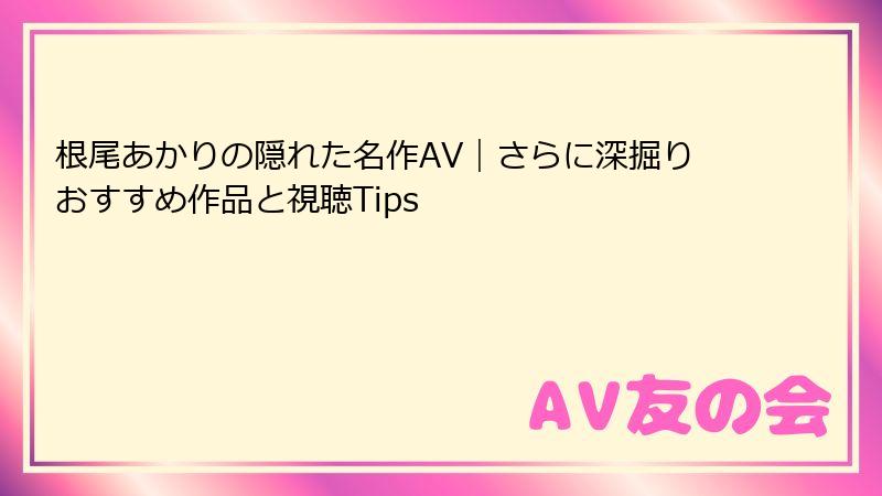 根尾あかりの隠れた名作AV｜さらに深掘りおすすめ作品と視聴Tips