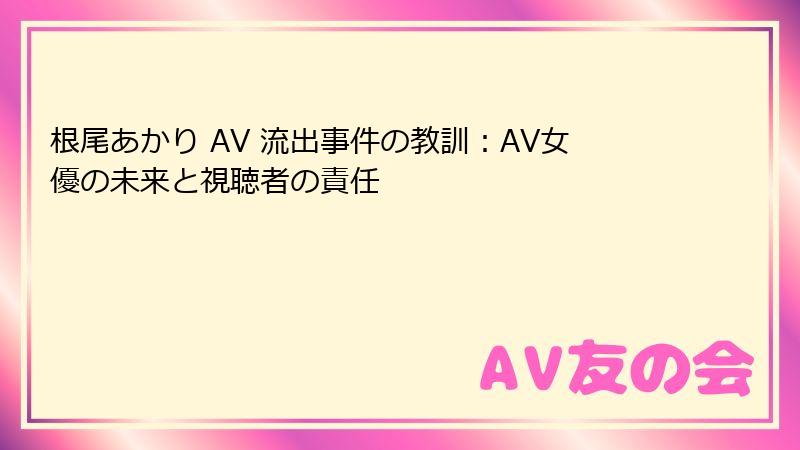根尾あかり AV 流出事件の教訓：AV女優の未来と視聴者の責任