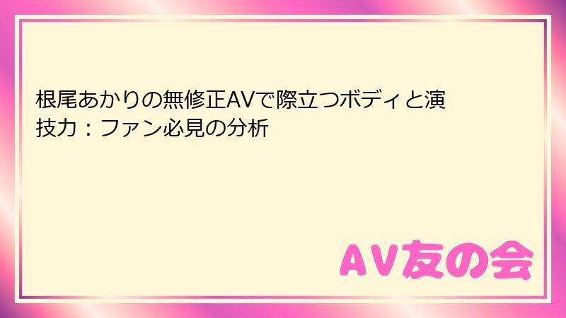 根尾あかりの無修正AVで際立つボディと演技力:ファン必見の分析