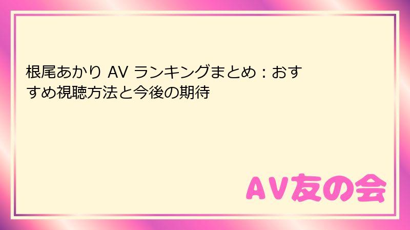 根尾あかり AV ランキングまとめ：おすすめ視聴方法と今後の期待