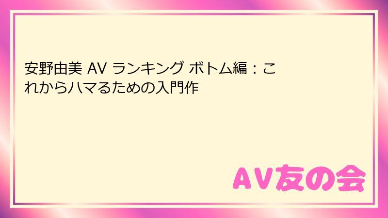 安野由美 AV ランキング ボトム編:これからハマるための入門作