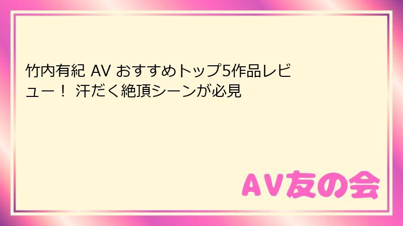 竹内有紀 AV おすすめトップ5作品レビュー！ 汗だく絶頂シーンが必見