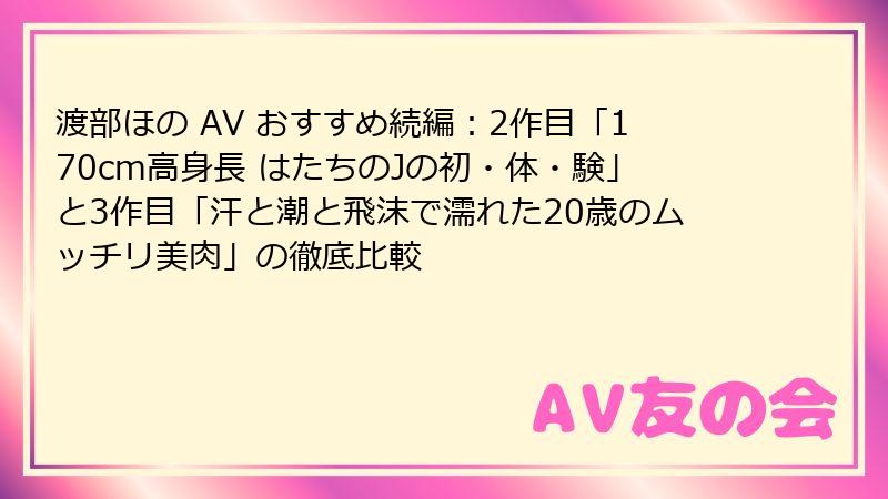 渡部ほの AV おすすめ続編:2作目「170cm高身長 はたちのJの初・体・験」と3作目「汗と潮と飛沫で濡れた20歳のムッチリ美肉」の徹底比較