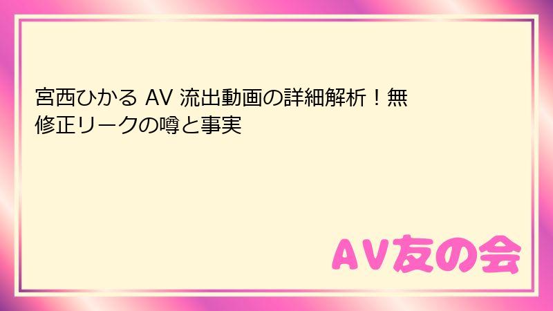 宮西ひかる AV 流出動画の詳細解析！無修正リークの噂と事実