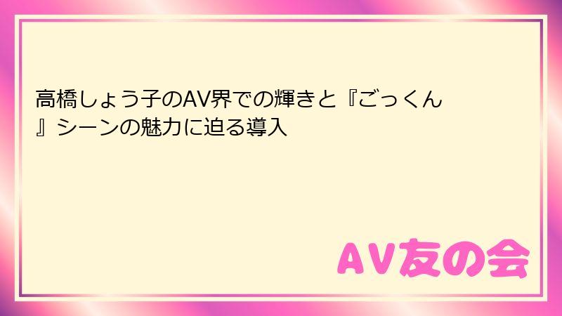 高橋しょう子のAV界での輝きと『ごっくん』シーンの魅力に迫る導入