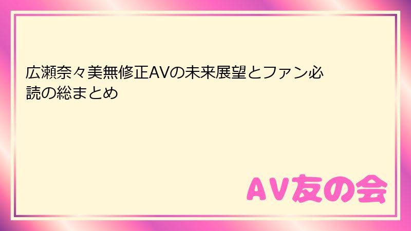 広瀬奈々美無修正AVの未来展望とファン必読の総まとめ
