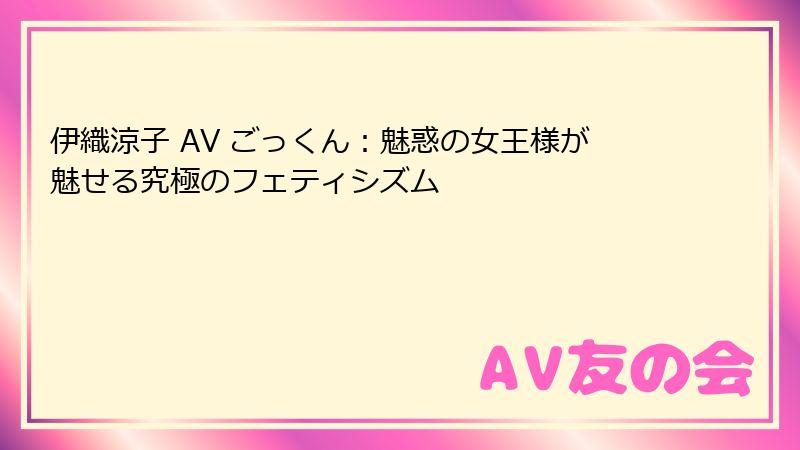 伊織涼子 AV ごっくん：魅惑の女王様が魅せる究極のフェティシズム