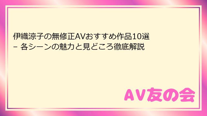 伊織涼子の無修正AVおすすめ作品10選 – 各シーンの魅力と見どころ徹底解説