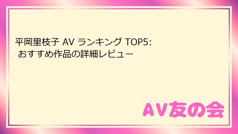 平岡里枝子 AV ランキング TOP5: おすすめ作品の詳細レビュー