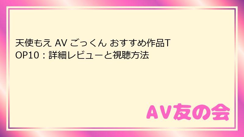天使もえ AV ごっくん おすすめ作品TOP10：詳細レビューと視聴方法