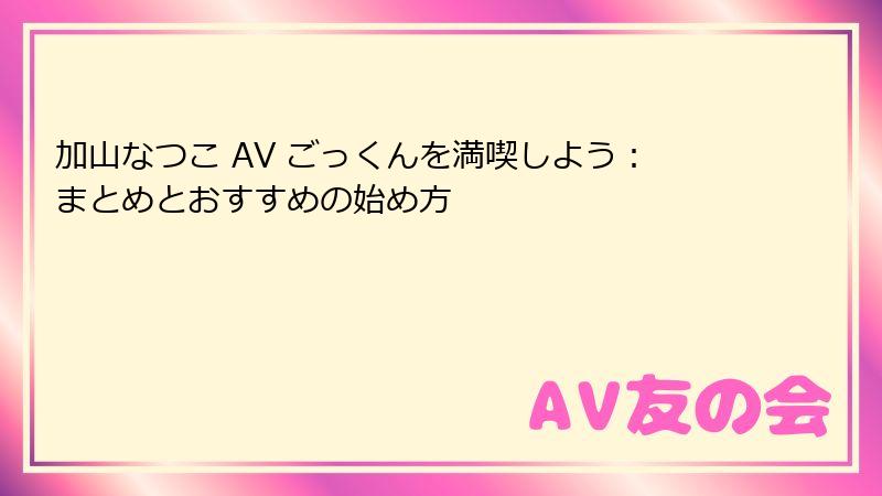 加山なつこ AV ごっくんを満喫しよう:まとめとおすすめの始め方