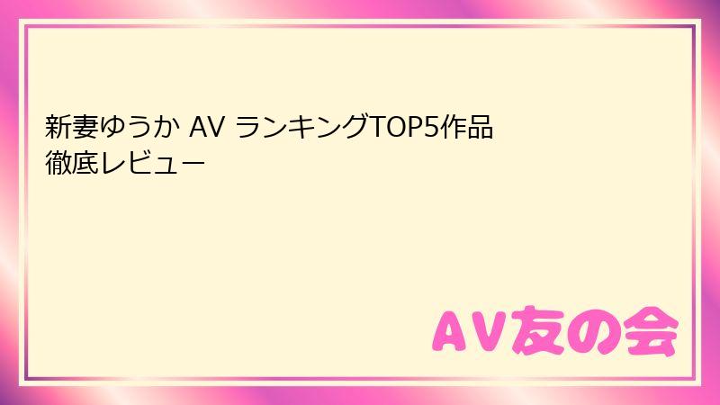 新妻ゆうか AV ランキングTOP5作品徹底レビュー