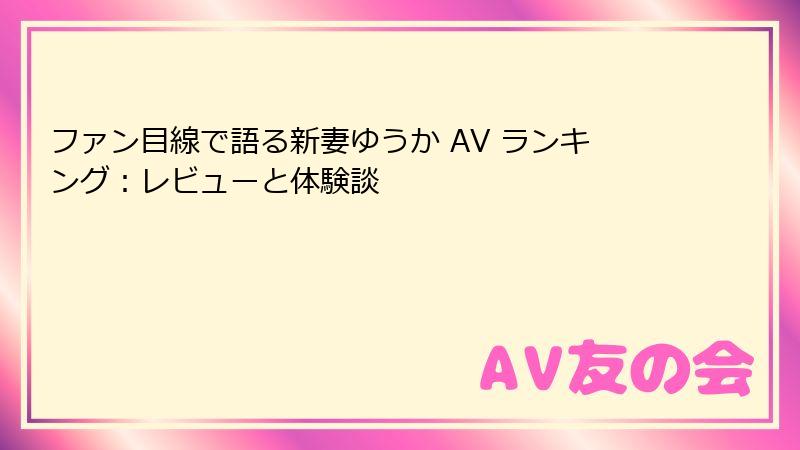ファン目線で語る新妻ゆうか AV ランキング：レビューと体験談