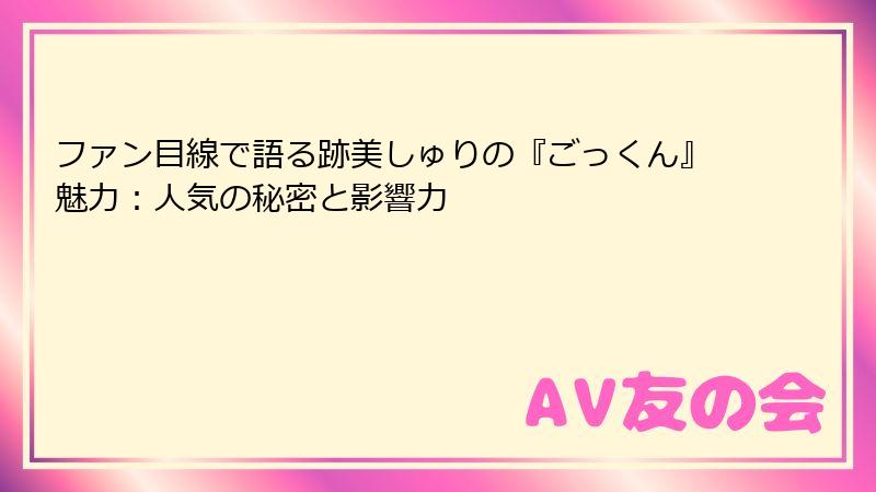 ファン目線で語る跡美しゅりの『ごっくん』魅力：人気の秘密と影響力