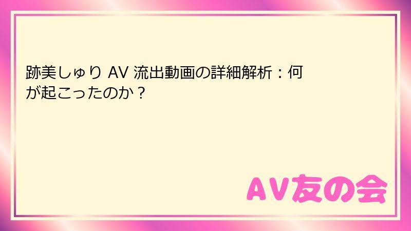 跡美しゅり AV 流出動画の詳細解析：何が起こったのか？