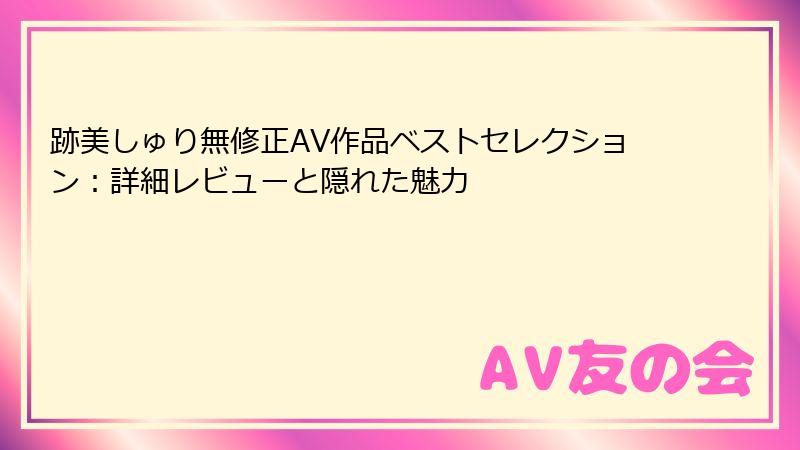 跡美しゅり無修正AV作品ベストセレクション:詳細レビューと隠れた魅力