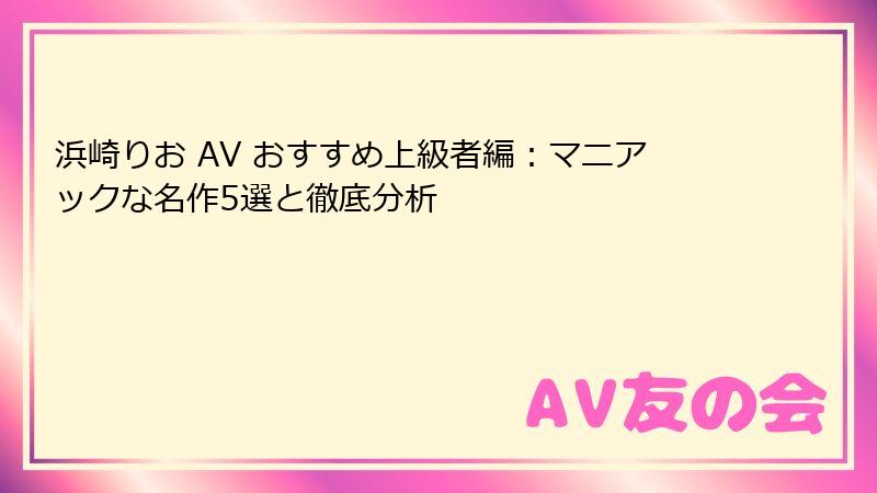 浜崎りお AV おすすめ上級者編：マニアックな名作5選と徹底分析